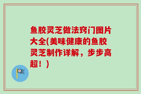 鱼胶灵芝做法窍门图片大全(美味健康的鱼胶灵芝制作详解，步步高超！)
