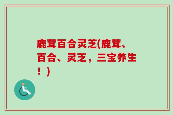 鹿茸百合灵芝(鹿茸、百合、灵芝，三宝养生！)
