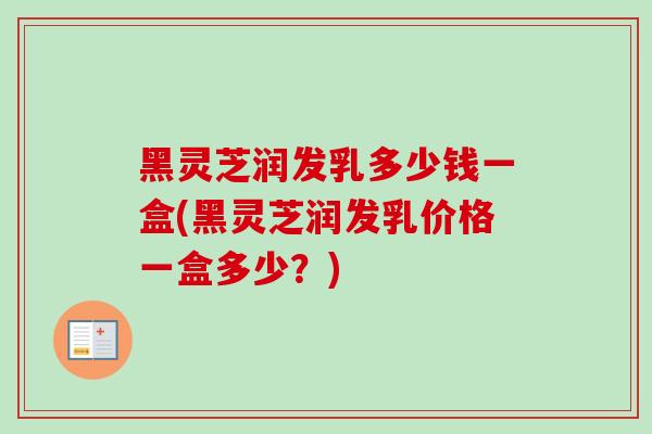 黑灵芝润发乳多少钱一盒(黑灵芝润发乳价格一盒多少？)