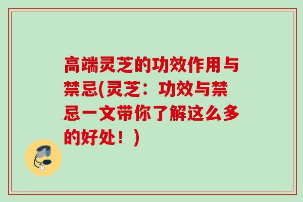 高端灵芝的功效作用与禁忌(灵芝：功效与禁忌一文带你了解这么多的好处！)