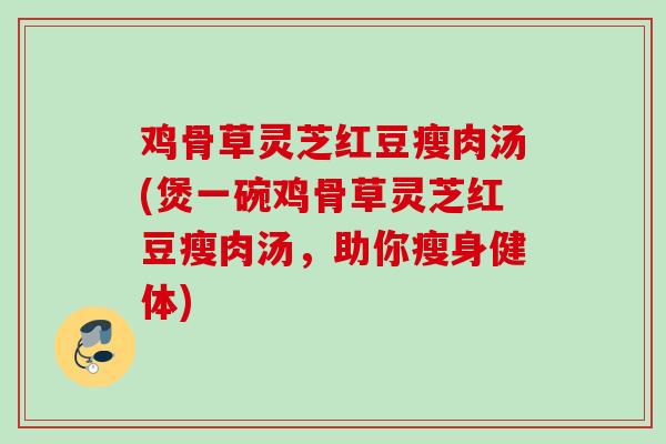 鸡骨草灵芝红豆瘦肉汤(煲一碗鸡骨草灵芝红豆瘦肉汤，助你瘦身健体)