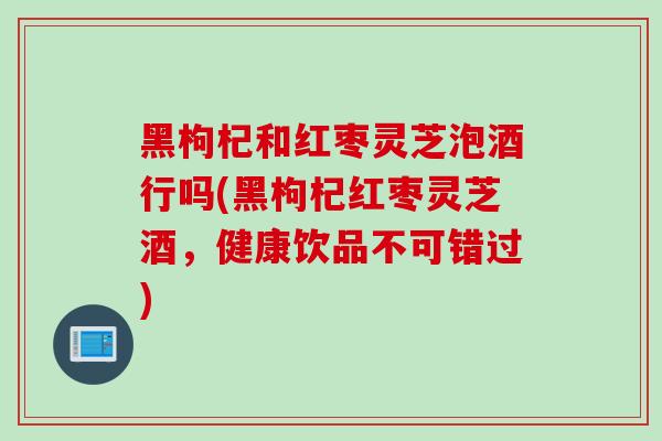 黑枸杞和红枣灵芝泡酒行吗(黑枸杞红枣灵芝酒,健康饮品不可错过) 黑枸杞和红枣灵芝泡酒行吗(黑枸杞红枣灵芝酒,健康饮品不可错过)
