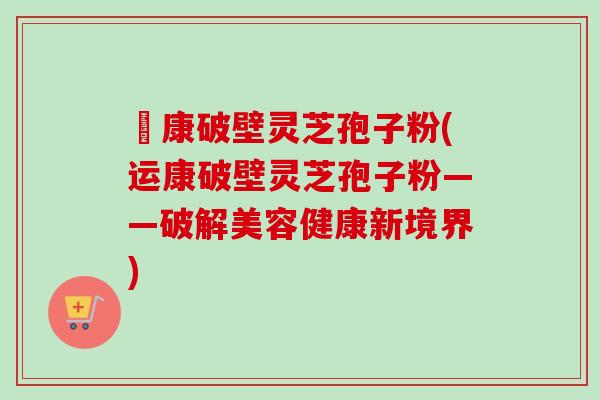 運康破壁灵芝孢子粉(运康破壁灵芝孢子粉——破解美容健康新境界)