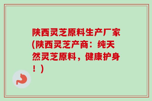 陕西灵芝原料生产厂家(陕西灵芝产商：纯天然灵芝原料，健康护身！)