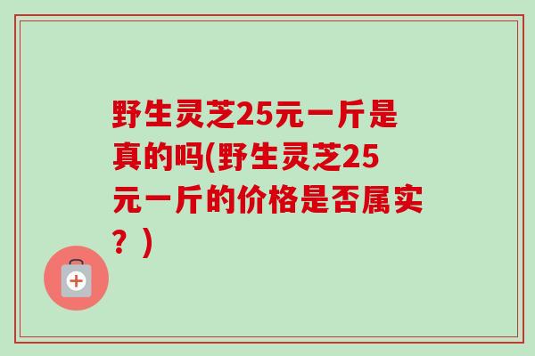野生灵芝25元一斤是真的吗(野生灵芝25元一斤的价格是否属实？)