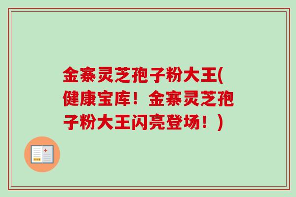金寨灵芝孢子粉大王(健康宝库！金寨灵芝孢子粉大王闪亮登场！)