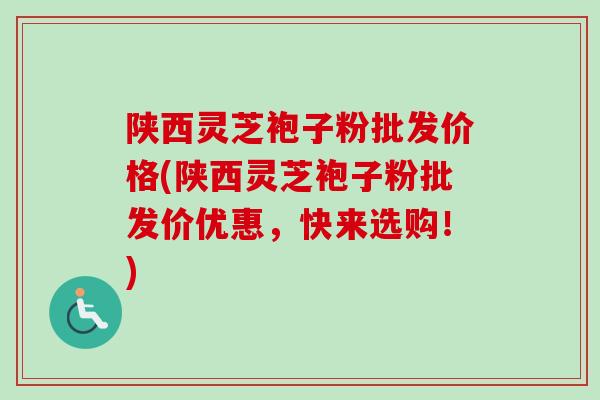 陕西灵芝袍子粉批发价格(陕西灵芝袍子粉批发价优惠，快来选购！)