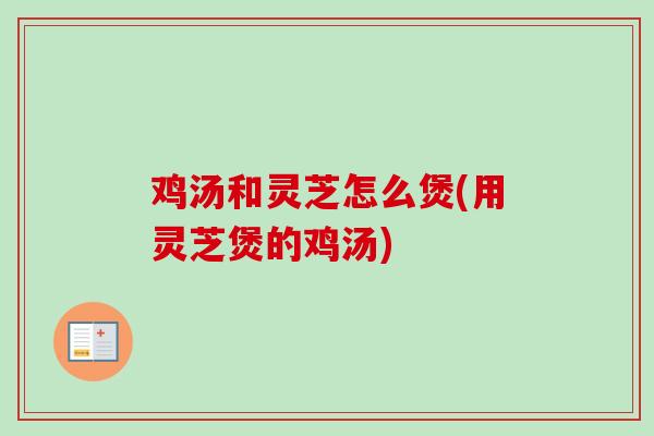 鸡汤和灵芝怎么煲(用灵芝煲的鸡汤) 鸡汤和灵芝怎么煲(用灵芝煲的鸡汤)