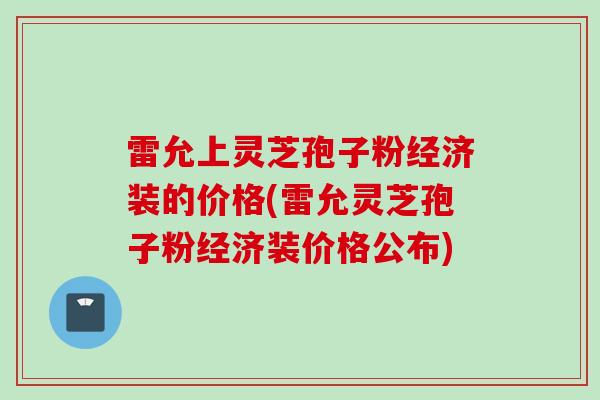 雷允上灵芝孢子粉经济装的价格(雷允灵芝孢子粉经济装价格公布)