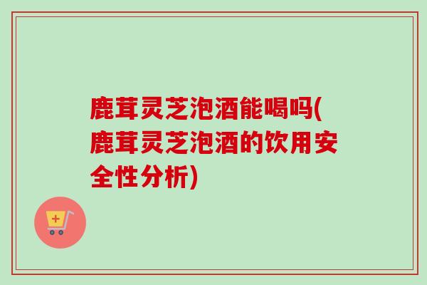 鹿茸灵芝泡酒能喝吗(鹿茸灵芝泡酒的饮用安全性分析)