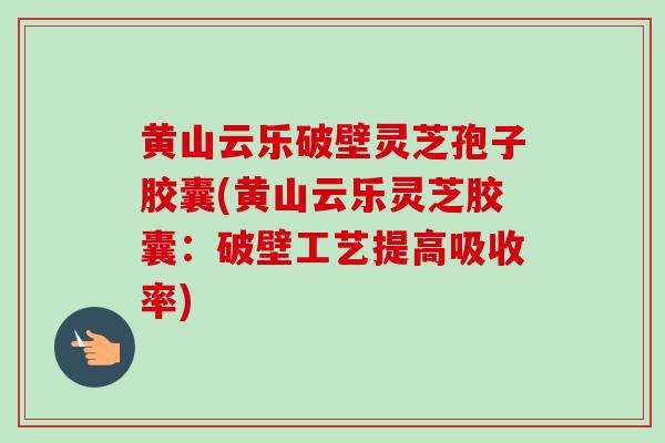 黄山云乐破壁灵芝孢子胶囊(黄山云乐灵芝胶囊：破壁工艺提高吸收率)