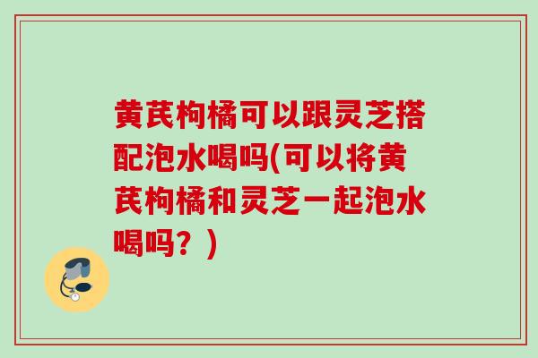 黄芪枸橘可以跟灵芝搭配泡水喝吗(可以将黄芪枸橘和灵芝一起泡水喝吗?) 黄芪枸橘可以跟灵芝搭配泡水喝吗(可以将黄芪枸橘和灵芝一起泡水喝吗?)