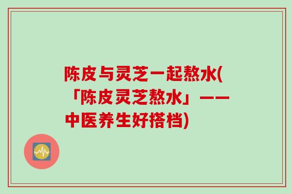 陈皮与灵芝一起熬水(「陈皮灵芝熬水」——中医养生好搭档) 陈皮与灵芝一起熬水(「陈皮灵芝熬水」——中医养生好搭档)