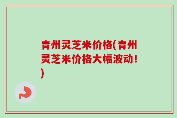 青州灵芝米价格(青州灵芝米价格大幅波动！)