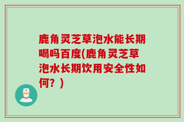 鹿角灵芝草泡水能长期喝吗百度(鹿角灵芝草泡水长期饮用安全性如何？)