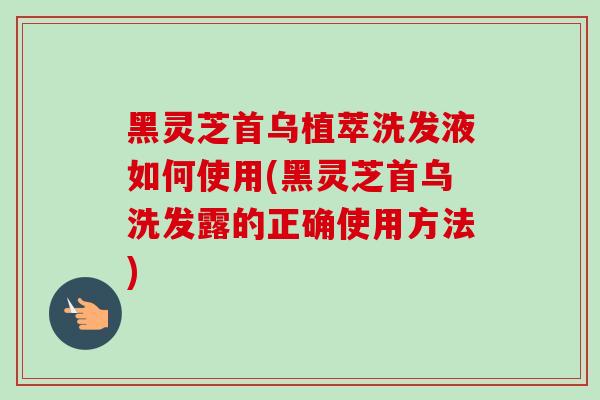 黑灵芝首乌植萃洗发液如何使用(黑灵芝首乌洗发露的正确使用方法)