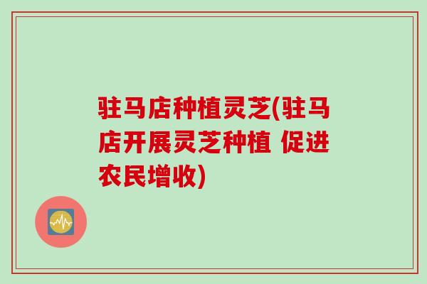 驻马店种植灵芝(驻马店开展灵芝种植 促进农民增收)