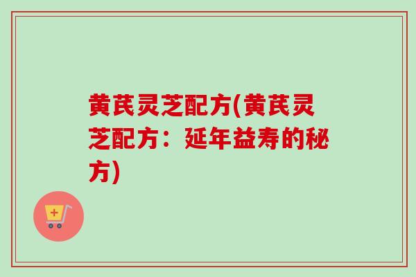 黄芪灵芝配方(黄芪灵芝配方：延年益寿的秘方)