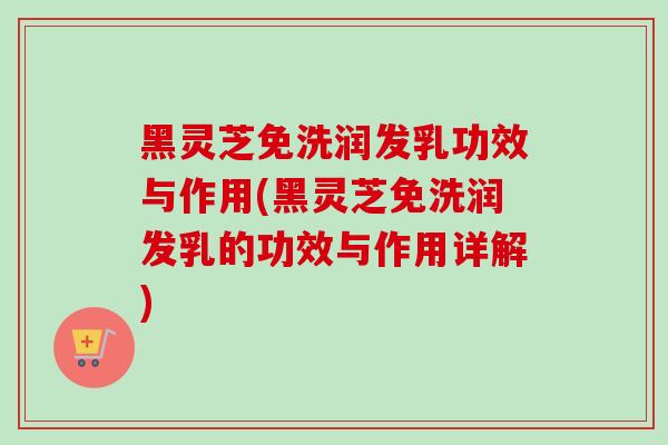 黑灵芝免洗润发乳功效与作用(黑灵芝免洗润发乳的功效与作用详解)