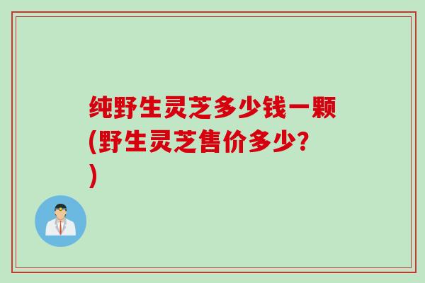 纯野生灵芝多少钱一颗(野生灵芝售价多少？)