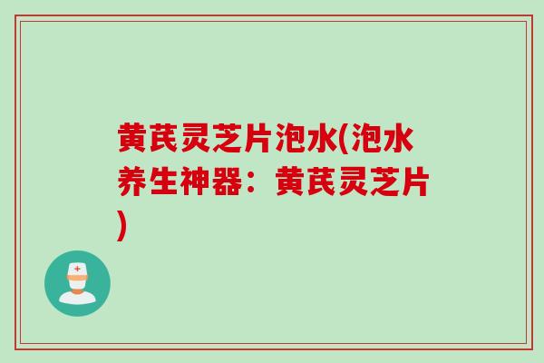 黄芪灵芝片泡水(泡水养生神器：黄芪灵芝片)