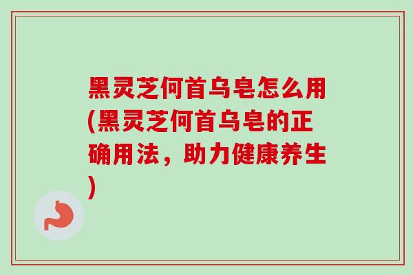 黑灵芝何首乌皂怎么用(黑灵芝何首乌皂的正确用法，助力健康养生)