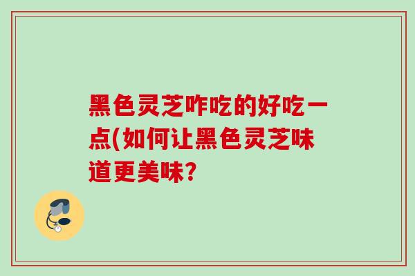 黑色灵芝咋吃的好吃一点(如何让黑色灵芝味道更美味？