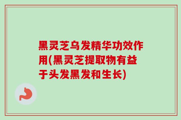 黑灵芝乌发精华功效作用(黑灵芝提取物有益于头发黑发和生长)
