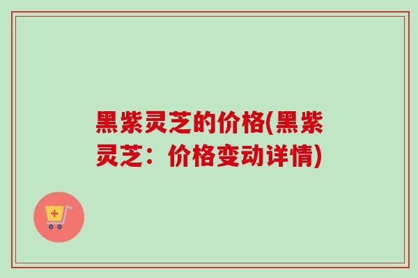黑紫灵芝的价格(黑紫灵芝：价格变动详情)