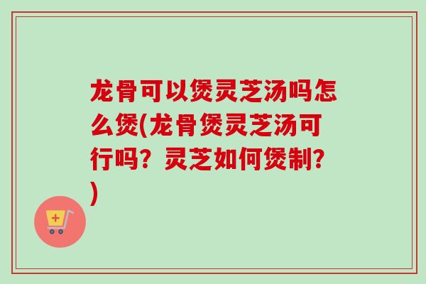 龙骨可以煲灵芝汤吗怎么煲(龙骨煲灵芝汤可行吗？灵芝如何煲制？)