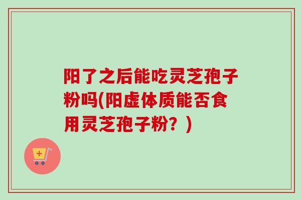 阳了之后能吃灵芝孢子粉吗(阳虚体质能否食用灵芝孢子粉？)