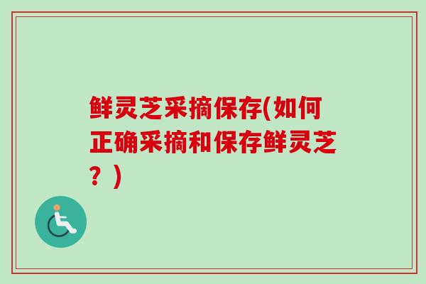 鲜灵芝采摘保存(如何正确采摘和保存鲜灵芝？)