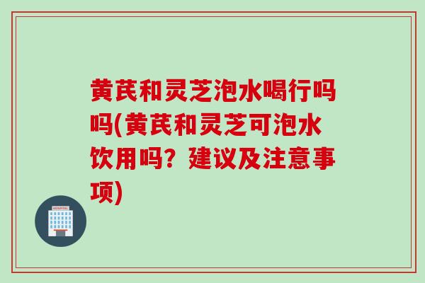 黄芪和灵芝泡水喝行吗吗(黄芪和灵芝可泡水饮用吗？建议及注意事项)