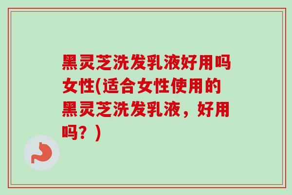 黑灵芝洗发乳液好用吗女性(适合女性使用的黑灵芝洗发乳液,好用吗?) 黑灵芝洗发乳液好用吗女性(适合女性使用的黑灵芝洗发乳液,好用吗?)