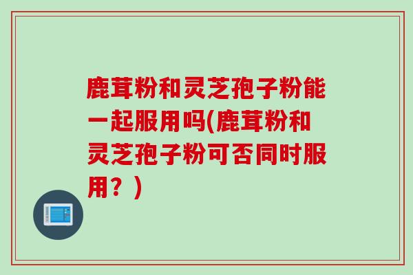 鹿茸粉和灵芝孢子粉能一起服用吗(鹿茸粉和灵芝孢子粉可否同时服用？)