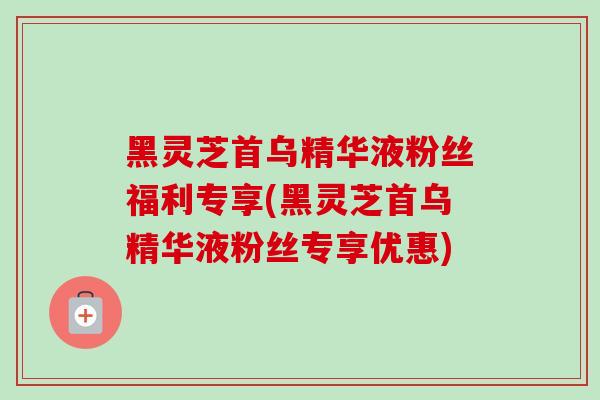 黑灵芝首乌精华液粉丝福利专享(黑灵芝首乌精华液粉丝专享优惠)