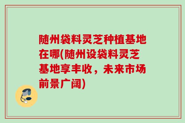 随州袋料灵芝种植基地在哪(随州设袋料灵芝基地享丰收，未来市场前景广阔)