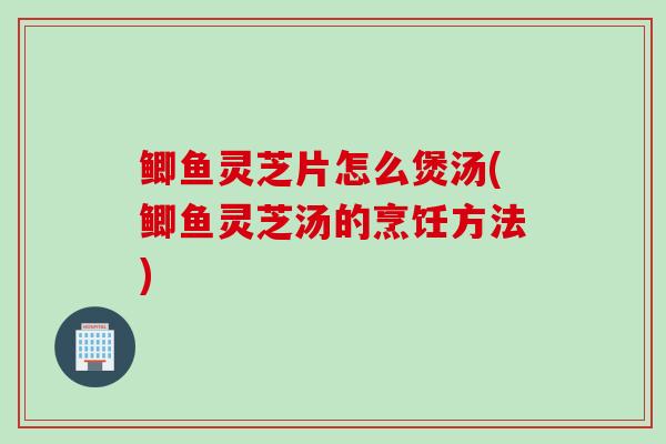 鲫鱼灵芝片怎么煲汤(鲫鱼灵芝汤的烹饪方法)