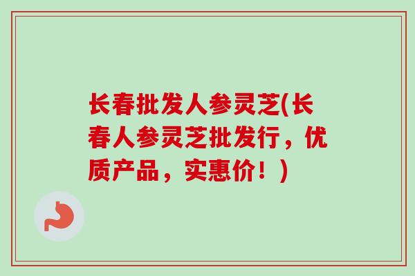 长春批发人参灵芝(长春人参灵芝批发行，优质产品，实惠价！)