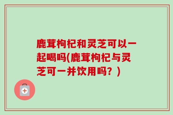 鹿茸枸杞和灵芝可以一起喝吗(鹿茸枸杞与灵芝可一并饮用吗？)