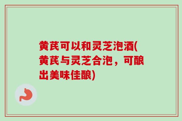 黄芪可以和灵芝泡酒(黄芪与灵芝合泡，可酿出美味佳酿)