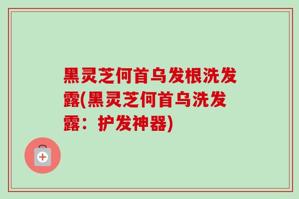 黑灵芝何首乌发根洗发露(黑灵芝何首乌洗发露：护发神器)