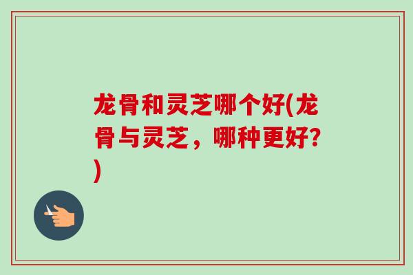 龙骨和灵芝哪个好(龙骨与灵芝，哪种更好？)