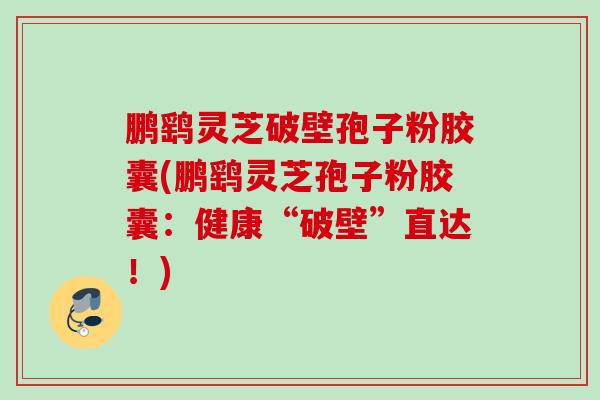 鹏鹞灵芝破壁孢子粉胶囊(鹏鹞灵芝孢子粉胶囊:健康“破壁”直达!) 鹏鹞灵芝破壁孢子粉胶囊(鹏鹞灵芝孢子粉胶囊:健康“破壁”直达!)