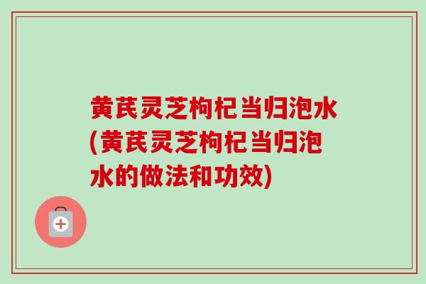 黄芪灵芝枸杞当归泡水(黄芪灵芝枸杞当归泡水的做法和功效)