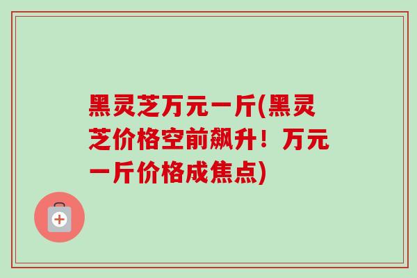 黑灵芝万元一斤(黑灵芝价格空前飙升！万元一斤价格成焦点)