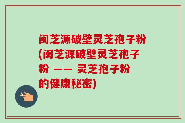 闽芝源破壁灵芝孢子粉(闽芝源破壁灵芝孢子粉 —— 灵芝孢子粉的健康秘密)