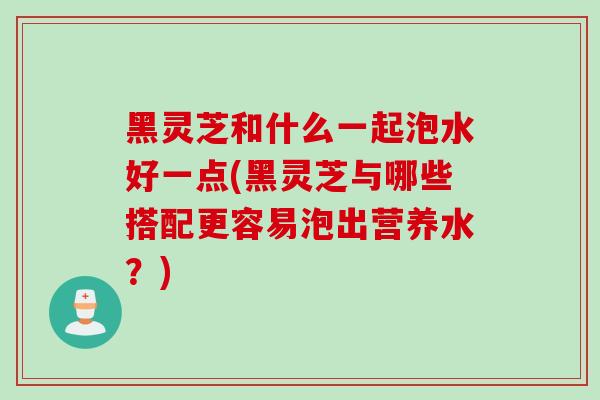 黑灵芝和什么一起泡水好一点(黑灵芝与哪些搭配更容易泡出营养水?) 黑灵芝和什么一起泡水好一点(黑灵芝与哪些搭配更容易泡出营养水?)