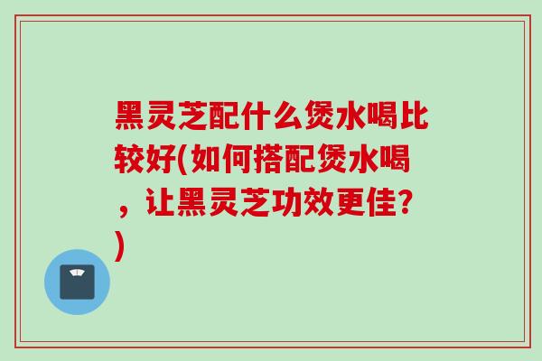 黑灵芝配什么煲水喝比较好(如何搭配煲水喝，让黑灵芝功效更佳？)