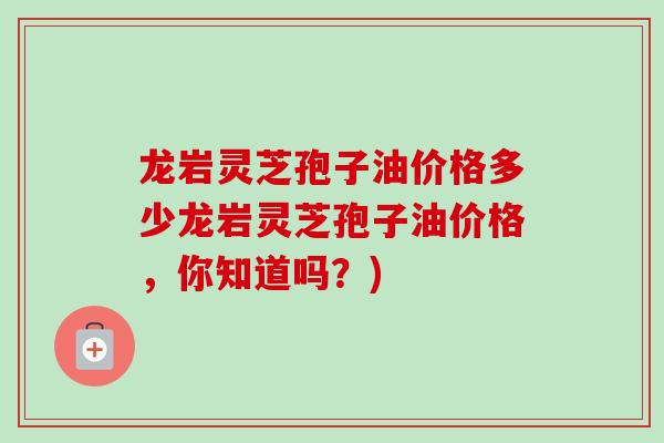 龙岩灵芝孢子油价格多少龙岩灵芝孢子油价格，你知道吗？)